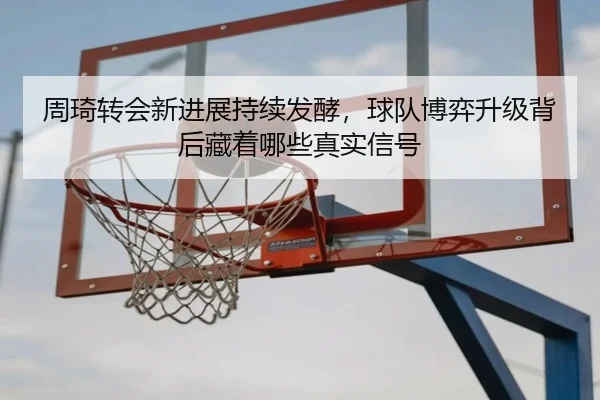 周琦转会新进展持续发酵，球队博弈升级背后藏着哪些真实信号